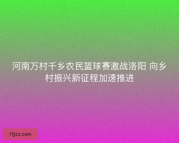 河南万村千乡农民篮球赛激战洛阳 向乡村振兴新征程加速推进