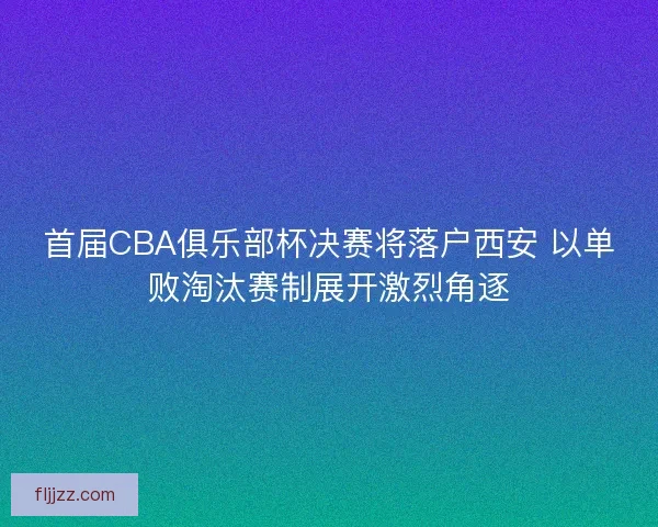 首届CBA俱乐部杯决赛将落户西安 以单败淘汰赛制展开激烈角逐