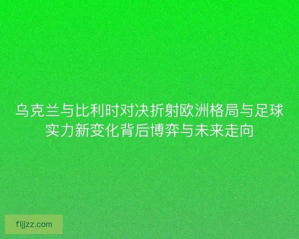 乌克兰与比利时对决折射欧洲格局与足球实力新变化背后博弈与未来走向