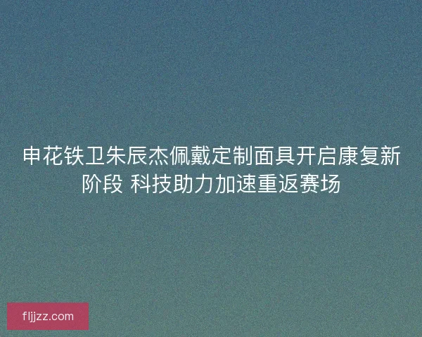 申花铁卫朱辰杰佩戴定制面具开启康复新阶段 科技助力加速重返赛场