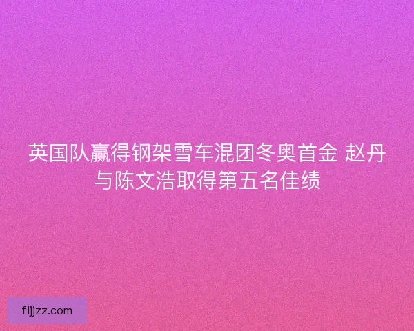 英国队赢得钢架雪车混团冬奥首金 赵丹与陈文浩取得第五名佳绩