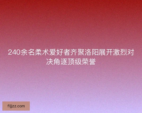 240余名柔术爱好者齐聚洛阳展开激烈对决角逐顶级荣誉