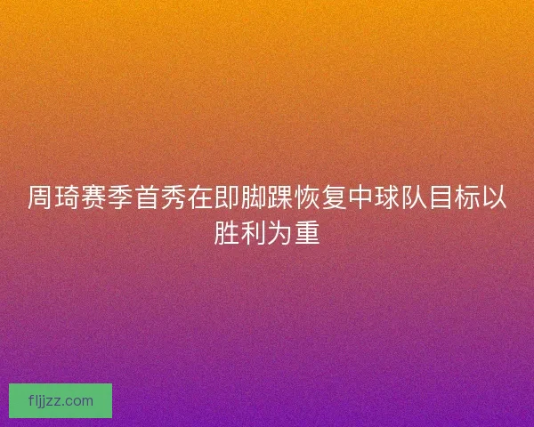 周琦赛季首秀在即脚踝恢复中球队目标以胜利为重