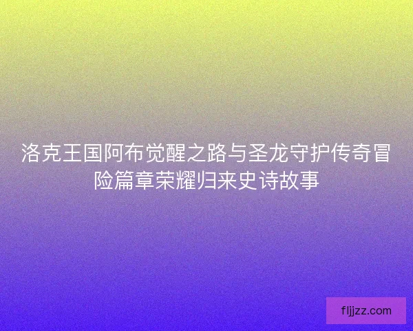 洛克王国阿布觉醒之路与圣龙守护传奇冒险篇章荣耀归来史诗故事