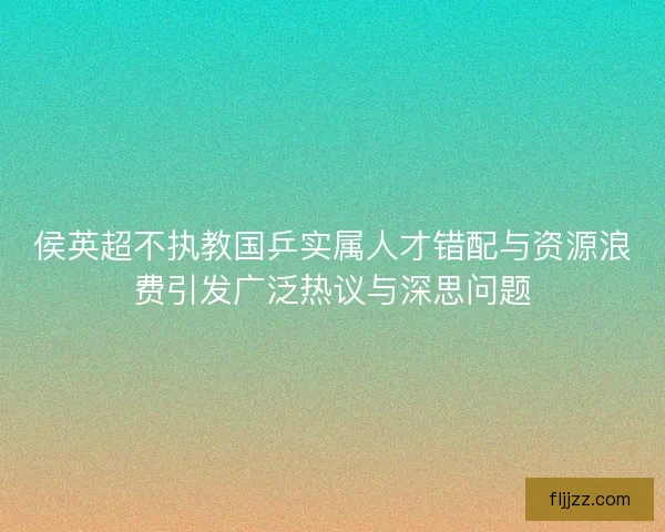 侯英超不执教国乒实属人才错配与资源浪费引发广泛热议与深思问题
