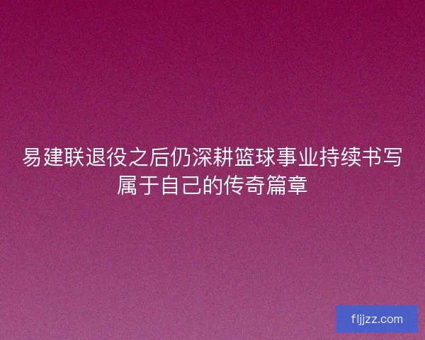 易建联退役之后仍深耕篮球事业持续书写属于自己的传奇篇章