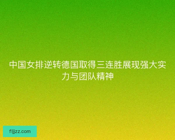 中国女排逆转德国取得三连胜展现强大实力与团队精神 中国女排逆转德国取得三连胜展现强大实力与团队精神