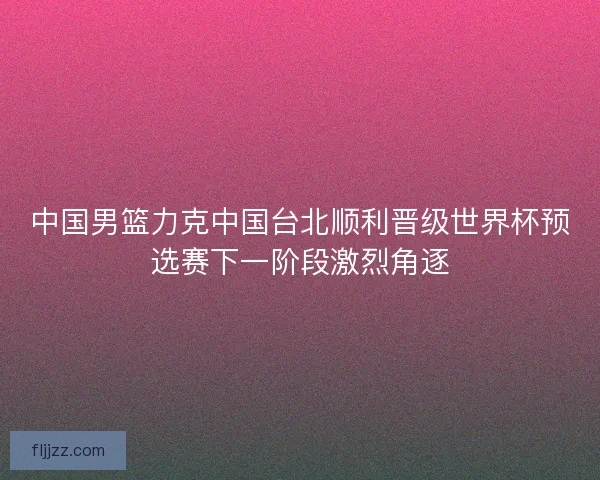 中国男篮力克中国台北顺利晋级世界杯预选赛下一阶段激烈角逐 中国男篮力克中国台北顺利晋级世界杯预选赛下一阶段激烈角逐