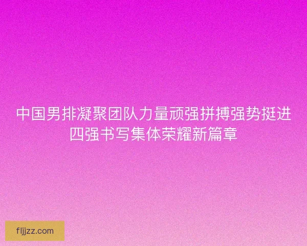 中国男排凝聚团队力量顽强拼搏强势挺进四强书写集体荣耀新篇章