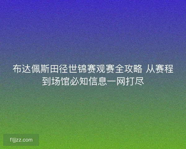 布达佩斯田径世锦赛观赛全攻略 从赛程到场馆必知信息一网打尽