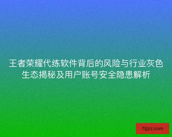 王者荣耀代练软件背后的风险与行业灰色生态揭秘及用户账号安全隐患解析